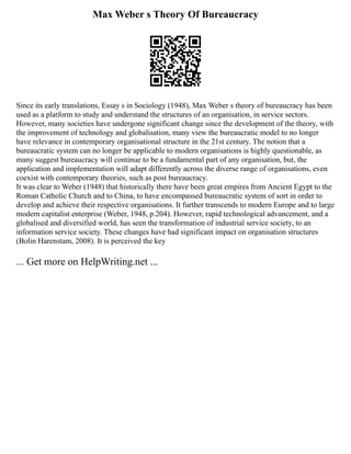 Max Weber s Theory Of Bureaucracy
Since its early translations, Essay s in Sociology (1948), Max Weber s theory of bureaucracy has been
used as a platform to study and understand the structures of an organisation, in service sectors.
However, many societies have undergone significant change since the development of the theory, with
the improvement of technology and globalisation, many view the bureaucratic model to no longer
have relevance in contemporary organisational structure in the 21st century. The notion that a
bureaucratic system can no longer be applicable to modern organisations is highly questionable, as
many suggest bureaucracy will continue to be a fundamental part of any organisation, but, the
application and implementation will adapt differently across the diverse range of organisations, even
coexist with contemporary theories, such as post bureaucracy.
It was clear to Weber (1948) that historically there have been great empires from Ancient Egypt to the
Roman Catholic Church and to China, to have encompassed bureaucratic system of sort in order to
develop and achieve their respective organisations. It further transcends to modern Europe and to large
modern capitalist enterprise (Weber, 1948, p.204). However, rapid technological advancement, and a
globalised and diversified world, has seen the transformation of industrial service society, to an
information service society. These changes have had significant impact on organisation structures
(Bolin Harenstam, 2008). It is perceived the key
... Get more on HelpWriting.net ...
 