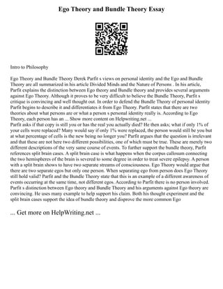 Ego Theory and Bundle Theory Essay
Intro to Philosophy
Ego Theory and Bundle Theory Derek Parfit s views on personal identity and the Ego and Bundle
Theory are all summarized in his article Divided Minds and the Nature of Persons . In his article,
Parfit explains the distinction between Ego theory and Bundle theory and provides several arguments
against Ego Theory. Although it proves to be very difficult to believe the Bundle Theory, Parfit s
critique is convincing and well thought out. In order to defend the Bundle Theory of personal identity
Parfit begins to describe it and differentiates it from Ego Theory. Parfit states that there are two
theories about what persons are or what a person s personal identity really is. According to Ego
Theory, each person has an ... Show more content on Helpwriting.net ...
Parfit asks if that copy is still you or has the real you actually died? He then asks; what if only 1% of
your cells were replaced? Many would say if only 1% were replaced, the person would still be you but
at what percentage of cells is the new being no longer you? Parfit argues that the question is irrelevant
and that these are not here two different possibilities, one of which must be true. These are merely two
different descriptions of the very same course of events. To further support the bundle theory, Parfit
references split brain cases. A split brain case is what happens when the corpus callosum connecting
the two hemispheres of the brain is severed to some degree in order to treat severe epilepsy. A person
with a split brain shows to have two separate streams of consciousness. Ego Theory would argue that
there are two separate egos but only one person. When separating ego from person does Ego Theory
still hold valid? Parfit and the Bundle Theory state that this is an example of a different awareness of
events occurring at the same time, not different egos. According to Parfit there is no person involved.
Parfit s distinction between Ego theory and Bundle Theory and his arguments against Ego theory are
convincing. He uses many example to help support his claim. Both his thought experiment and the
split brain cases support the idea of bundle theory and disprove the more common Ego
... Get more on HelpWriting.net ...
 