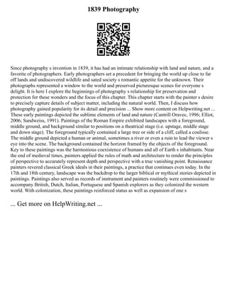 1839 Photography
Since photography s invention in 1839, it has had an intimate relationship with land and nature, and a
favorite of photographers. Early photographers set a precedent for bringing the world up close to far
off lands and undiscovered wildlife and sated society s romantic appetite for the unknown. Their
photographs represented a window to the world and preserved picturesque scenes for everyone s
delight. It is here I explore the beginnings of photography s relationship for preservation and
protection for these wonders and the focus of this chapter. This chapter starts with the painter s desire
to precisely capture details of subject matter, including the natural world. Then, I discuss how
photography gained popularity for its detail and precision ... Show more content on Helpwriting.net ...
These early paintings depicted the sublime elements of land and nature (Cantrill Oravec, 1996; Elliot,
2006; Sandweiss, 1991). Paintings of the Roman Empire exhibited landscapes with a foreground,
middle ground, and background similar to positions on a theatrical stage (i.e. upstage, middle stage
and down stage). The foreground typically contained a large tree or side of a cliff, called a coulisse.
The middle ground depicted a human or animal, sometimes a river or even a ruin to lead the viewer s
eye into the scene. The background contained the horizon framed by the objects of the foreground.
Key to these paintings was the harmonious coexistence of humans and all of Earth s inhabitants. Near
the end of medieval times, painters applied the rules of math and architecture to render the principles
of perspective to accurately represent depth and perspective with a true vanishing point. Renaissance
painters revered classical Greek ideals in their paintings, a practice that continues even today. In the
17th and 18th century, landscape was the backdrop to the larger biblical or mythical stories depicted in
paintings. Paintings also served as records of instrument and painters routinely were commissioned to
accompany British, Dutch, Italian, Portuguese and Spanish explorers as they colonized the western
world. With colonization, these paintings reinforced status as well as expansion of one s
... Get more on HelpWriting.net ...
 