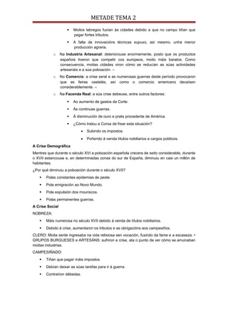 METADE TEMA 2
 Moitos labregos fuxían ás cidades debido a que no campo tiñan que
pagar fortes tributos.
 A falta de innovacións técnicas supuxo, así mesmo, unha menor
producción agraria.
o Na Industria Artesanal: deteriorouse enormemente, posto que os productos
españois tiveron que competir cos europeos, moito máis baratos. Como
consecuencia, moitas cidades viron cómo se reducían as súas actividades
artesanáis e a súa poboación. –
o No Comercio: a crise xeral e as numerosas guerras deste período provocaron
que as feiras castelás, así como o comercio americano decaísen
considerablemente. –
o Na Facenda Real: a súa crise debeuse, entre outros factores:
 Ao aumento de gastos da Corte.
 Ás continuas guerras.
 Á disminución de ouro e prata procedente de América.
 ¿Cómo tratou a Coroa de frear esta situación?
• Subindo os impostos.
• Poñendo á venda títulos nobiliarios e cargos públicos.
A Crise Demográfica
Mentres que durante o século XVI a poboación española crecera de xeito considerable, durante
o XVII estancouse e, en determinadas zonas do sur de España, diminuiu en casi un millón de
habitantes.
¿Por qué diminuiu a poboación durante o século XVII?
 Polas constantes epidemias de peste.
 Pola emigración ao Novo Mundo.
 Pola expulsión dos mouriscos.
 Polas permanentes guerras.
A Crise Social
NOBREZA:
 Máis numerosa no século XVII debido á venda de títulos nobiliarios.
 Debido á crise, aumentaron os tributos e as obrigacións aos campesiños.
CLERO: Moita xente ingresaba na vida relixiosa sen vocación, fuxindo da fame e a escaseza. •
GRUPOS BURGUESES e ARTESÁNS: sufriron a crise, ata o punto de ver cómo se arruinaban
moitas industrias.
CAMPESIÑADO:
 Tiñan que pagar máis impostos.
 Debían deixar as súas tarefas para ir á guerra.
 Contraíron débedas.
 