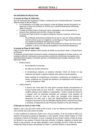 METADE TEMA 2
OS AUSTRIAS DO SÉCULO XVII
O reinado de Filipe III (1598-1621)
Aos tres monarcas que sucederon a Filipe II, coñécense como “Austrias Menores”. O primeiro
deles foi Filipe III, fillo de Filipe II:
 Foi considerado un rei débil, que inaugurou a idea de delegar asuntos de goberno na
figura de un home de confianza ou ministro que, a partires desta época chamarase
valido ou favorito.
 O valido de Filipe III será o Duque de Lerma, interesado no seu enriquecemento
persoal. Será sustituído polo seu fillo, o Duque de Uceda.
 O reinado de Filipe III tamén tivo algúns problemas internos e externos, entre os que
destacan:
o Os problemas económicos herdados do seu pai e o seu avó. Estes problemas
levaron a firmar a paz con Inglaterra e unha tregua (a Tregua dos Doce Anos)
cos rebeldes holandeses das Provincias Unidas.
o A expulsión dos moriscos en 1609. Encomendouse ao Duque de Lerma a súa
expulsión, a cal tivo uns efectos demográficos e económicos desastrosos.
O reinado de Filipe IV (1621-1665)
Filipe IV tamén decidiu delegar moitos asuntos de estado ao seu propio valido, o Conde-Duque
de Olivares.
O obxectivo principal deste monarca foi manter a hexemonía española en Europa; para iso, era
necesario reformar a monarquía, para que todos os territorios contribuísen aos gastos e non
maioritariamente Castela. O proxecto que fixo o CondeDuque para acadalo chamouse “Gran
Memorial” (1624).
 Política Interior:
o Aumentáronse os impostos.
o Se tratou de recortar autonomía.
o O Conde-Duque elaborou un proxecto chamado “Unión de Armas” no que
tratáronse de repartir os gastos militares entre todos os reinos españois.
Estas medidas do Conde-Duque provocaron a sublevación de Cataluña e, co
tempo, problemas con Portugal que acabaron coa separación entre Portugal e
o resto de España en 1668.
 Política Exterior:
o A Guerra dos Trinta Años foi unha guerra europea librada principalmente en
Europa Central entre os anos 1618-48. – Ainda que inicialmente tratouse dun
conflicto relixioso entre católicos e protestantes, o motivo central da misma foi
a disputa entre as potencias europeas por conseguir unha situación de
equilibrio ou ben, no caso de outras, por conseguir unha situación de
hexemonía (en este caso a casa dos Habsburgo/Casa dos Austrias). –
Finalizaría coa firma da Paz de Westfalia (España perde a hexemonía europea
e recoñece a independencia das Provincias Unidas) e a Paz dos Pireneos.
O Reinado de Carlos II (1621-1700)
Debido a que o seu pai morre cando él tiña 4 anos, a súa nai, Mariana de Austria, gobernaría
como rexente ata a súa maioría de idade.
O maior problema do enfermizo Carlos II foi o da súa sucesión. O rei non podía ter fillos e as
distintas monarquías europeas se disputaban o reino español. Cando Carlos II falece en 1700,
prodúcese a Guerra de Sucesión, xa que, a pesares de que Carlos II elixira a Filipe de Anjou
(un Borbón) o seu sucesor, Francia tívose que enfrontar a Holanda, Inglaterra e Austria para
manter a súa sucesión, xa que éstas apoiaban a outro candidato ao trono, Carlos de Austria.
Finalmente Filipe de Anjou convertiríase en Filipe V, o primeiro Borbón no trono español.
 