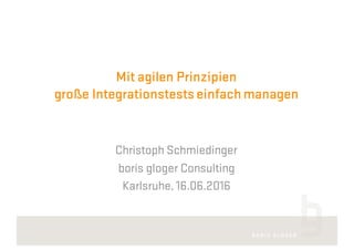 Mit agilen Prinzipien
große Integrationstestseinfach managen
Christoph Schmiedinger
boris gloger Consulting
Karlsruhe, 16.06.2016
 