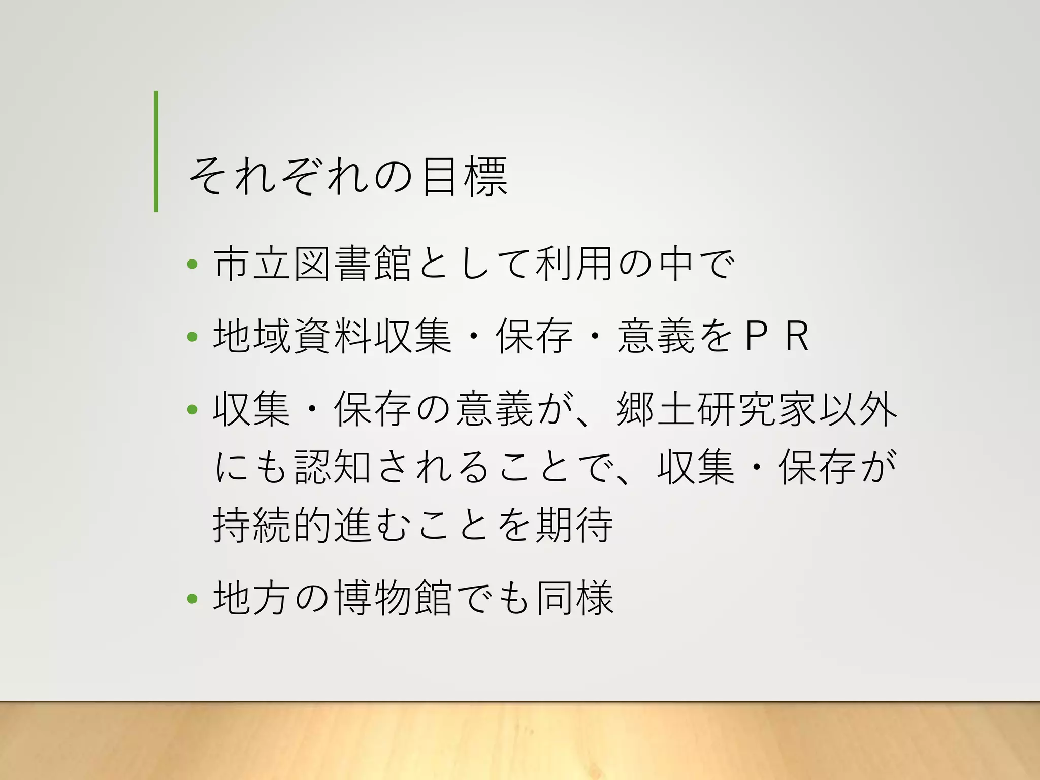 それぞれの目標
• 市立図書館として利用の中で
• 地域資料収集・保存・意義をＰＲ
• 収集・保存の意義が、郷土研究家以外
にも認知されることで、収集・保存が
持続的進むことを期待
• 地方の博物館でも同様
 
