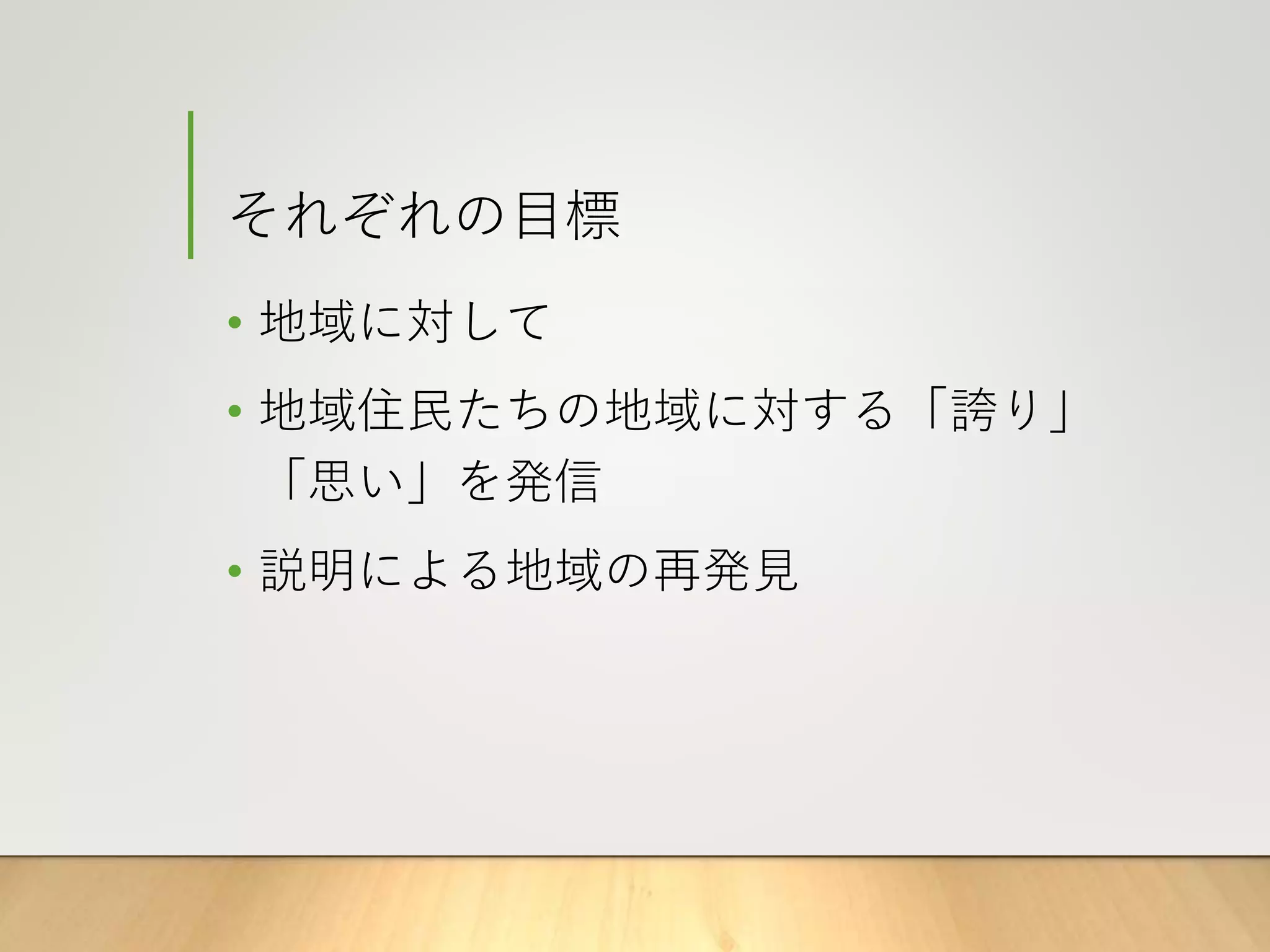 それぞれの目標
• 地域に対して
• 地域住民たちの地域に対する「誇り」
「思い」を発信
• 説明による地域の再発見
 