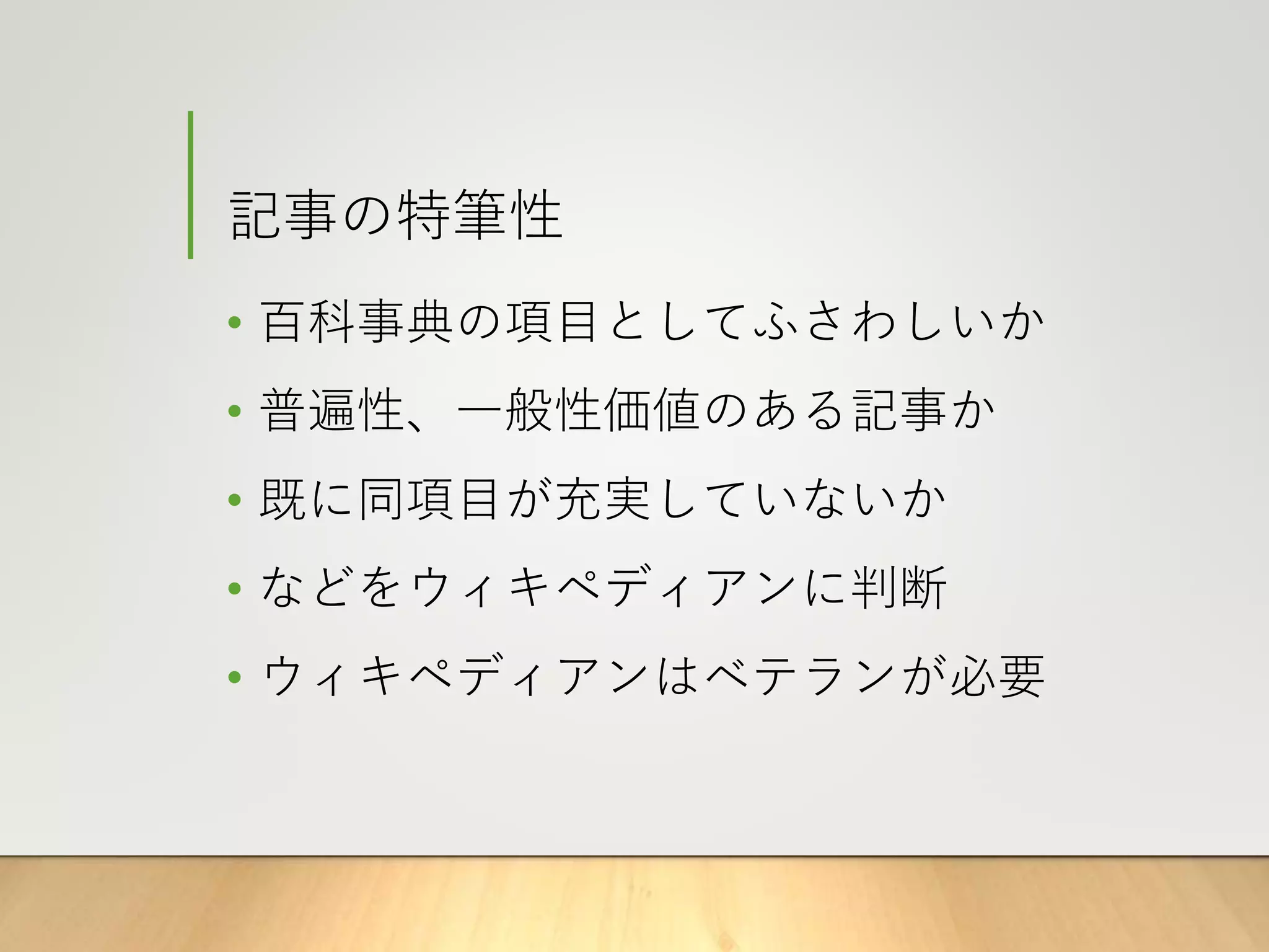 記事の特筆性
• 百科事典の項目としてふさわしいか
• 普遍性、一般性価値のある記事か
• 既に同項目が充実していないか
• などをウィキペディアンに判断
• ウィキペディアンはベテランが必要
 