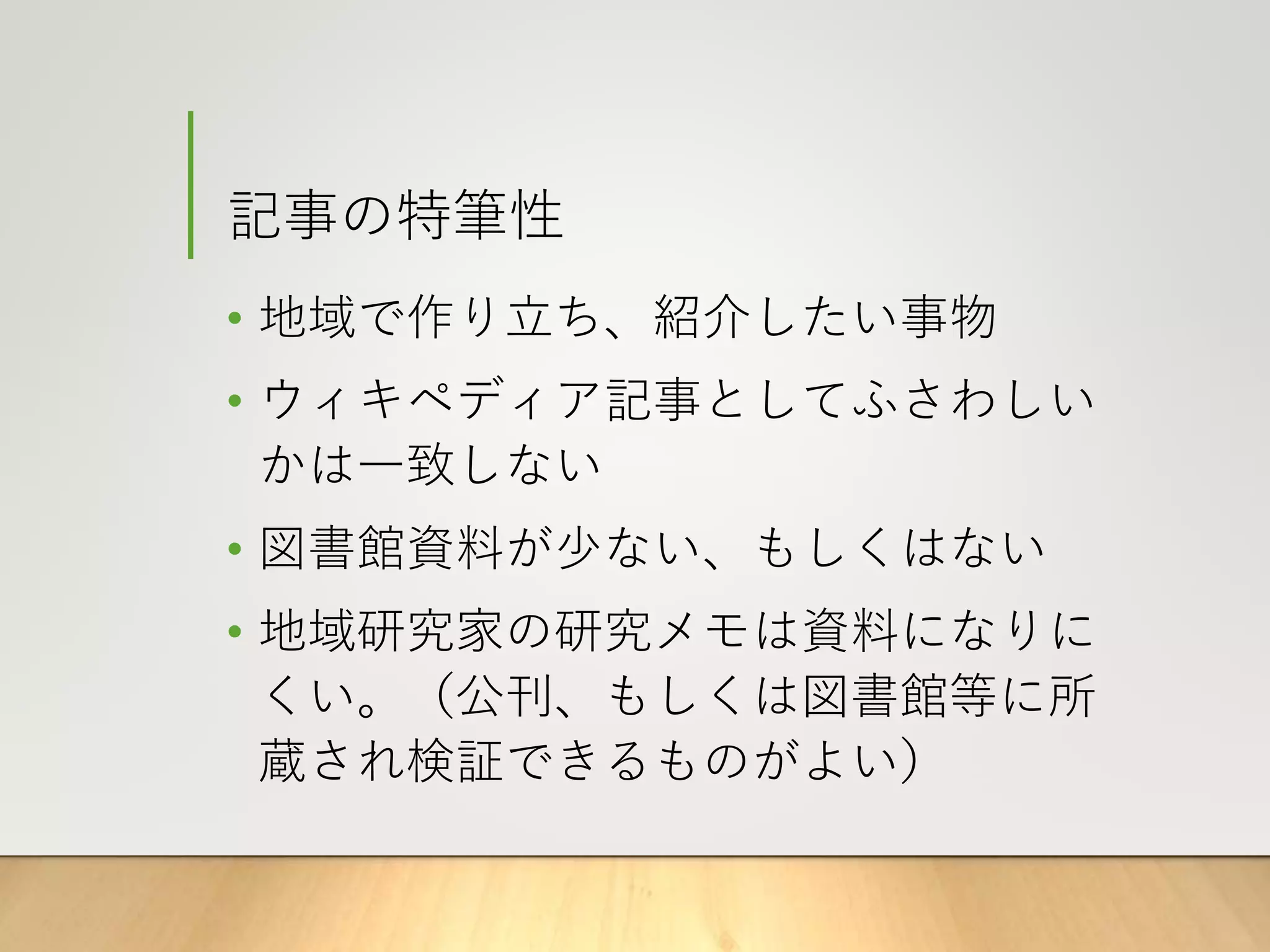 記事の特筆性
• 地域で作り立ち、紹介したい事物
• ウィキペディア記事としてふさわしい
かは一致しない
• 図書館資料が少ない、もしくはない
• 地域研究家の研究メモは資料になりに
くい。（公刊、もしくは図書館等に所
蔵され検証できるものがよい）
 
