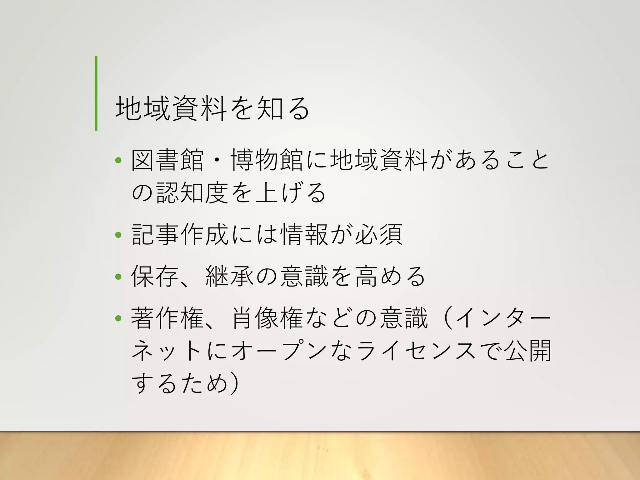 地域資料を知る
• 図書館・博物館に地域資料があること
の認知度を上げる
• 記事作成には情報が必須
• 保存、継承の意識を高める
• 著作権、肖像権などの意識（インター
ネットにオープンなライセンスで公開
するため）
 