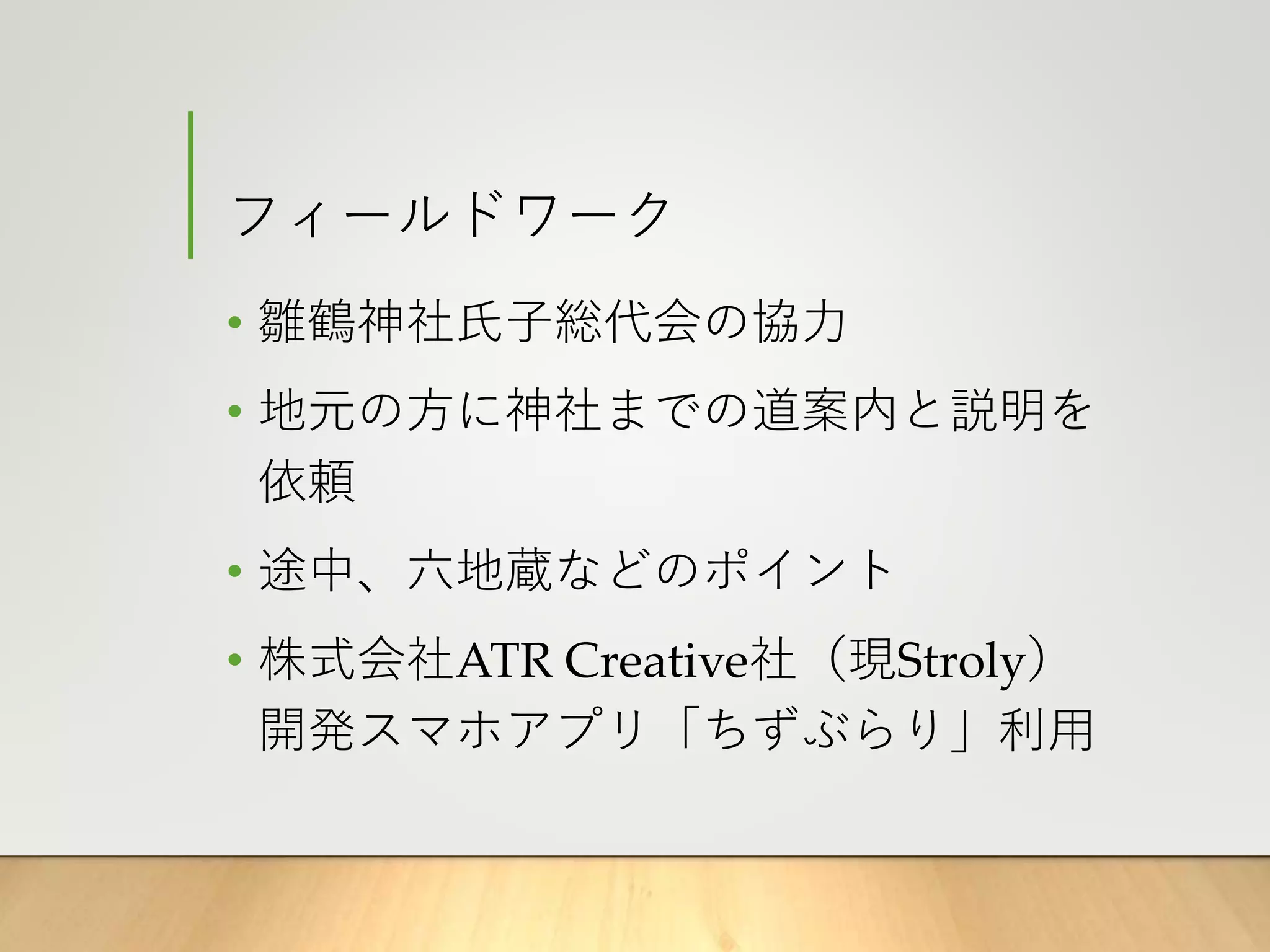 フィールドワーク
• 雛鶴神社氏子総代会の協力
• 地元の方に神社までの道案内と説明を
依頼
• 途中、六地蔵などのポイント
• 株式会社ATR Creative社（現Stroly）
開発スマホアプリ「ちずぶらり」利用
 