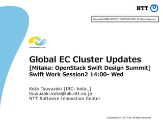 Copyright©2015 NTT Corp. All Rights Reserved.
Global EC Cluster Updates
[Mitaka: OpenStack Swift Design Summit]
Swift Work Session2 14:00- Wed
Kota Tsuyuzaki [IRC: kota_]
tsuyuzaki.kota@lab.ntt.co.jp
NTT Software Innovation Center
Copyright(c)2009-2015 NTT CORPORATION. All Rights Reserved.
 