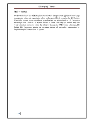 Emerging Trends
10
How it worked
LG Electronics now has the KM System for the whole enterprise with appropriate knowledge
management policy and organization whose soul responsibility is operating the KM System.
Knowledge created by each employee gets classified and accumulated to LG Electronics
knowledge asset. Users of KM System are able to search knowledge via intranet. They can
work with other employees within the enterprise through the KM System. Ultimately, LG
helped LG Electronics acquire the corporate culture of knowledge management by
implementing the customized KM System.
 