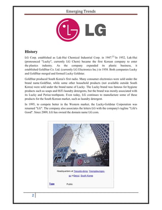 Emerging Trends
2
History
LG Corp. established as Lak-Hui Chemical Industrial Corp. in 1947.[3]
In 1952, Lak-Hui
(pronounced "Lucky", currently LG Chem) became the first Korean company to enter
the plastics industry. As the company expanded its plastic business, it
established GoldStar Co. Ltd. (currently LG Electronics Inc.) in 1958. Both companies Lucky
and GoldStar merged and formed Lucky Goldstar.
GoldStar produced South Korea's first radio. Many consumer electronics were sold under the
brand name GoldStar, while some other household products (not available outside South
Korea) were sold under the brand name of Lucky. The Lucky brand was famous for hygiene
products such as soaps and HiTi laundry detergents, but the brand was mostly associated with
its Lucky and Perioe toothpaste. Even today, LG continues to manufacture some of these
products for the South Korean market, such as laundry detergent.
In 1995, to compete better in the Western market, the Lucky-Goldstar Corporation was
renamed "LG". The company also associates the letters LG with the company's tagline "Life's
Good". Since 2009, LG has owned the domain name LG.com.
Headquarters at Yeouido-dong, Yeongdeungpo-
gu inSeoul, South Korea
Type Public
 