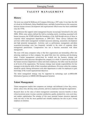 Emerging Trends
4
T A L E N T M A N A G E M E N T
History
The term was coined by McKinsey & Company following a 1997 study. It was later the title
of a book by Ed Michaels, Helen Handfield-Jones, and Beth Axelrod however the connection
between human resource development and organizational effectiveness has been established
since the 1970s.
The profession that supports talent management became increasingly formalized in the early
2000s. While some authors defined the field as including nearly everything associated with
human resources, the NTMN defined the boundaries of the field through surveys of those in
corporate talent management departments in 2009–2011. Those surveys indicated that
activities within talent management included succession planning, assessment, development
and high potential management. Activities such as performance management and talent
acquisition (recruiting) were less frequently included in the remit of corporate talent
management practitioners. Compensation was not a function associated with talent
management.
The issue with many companies today is that their organizations put tremendous effort into
attracting employees to their company, but spend little time into retaining and developing
talent. A talent management system must be worked into the business strategy and
implemented in daily processes throughout the company as a whole. It cannot be left solely to
the human resources department to attract and retain employees, but rather must be practiced
at all levels of the organization. The business strategy must include responsibilities for line
managers to develop the skills of their immediate subordinates. Divisions within the company
should be openly sharing information with other departments in order for employees to gain
knowledge of the overall organizational objectives.
The talent management strategy may be supported by technology such as HRIS (HR
Information Systems) or HRMS (HR Management Systems).
Talent Management
Talent management implies that companies are strategic and deliberate in how they source,
attract, select, train, develop, retain, promote, and move employees through the organization.
Research done on the value of talent management consistently uncovers benefits in these
critical economic areas: revenue, customer satisfaction, quality, productivity, cost, cycle time,
and market capitalization. The mindset of this more personal human resources approach
seeks not only to hire the most qualified and valuable employees but also to put a strong
emphasis on retention.
 