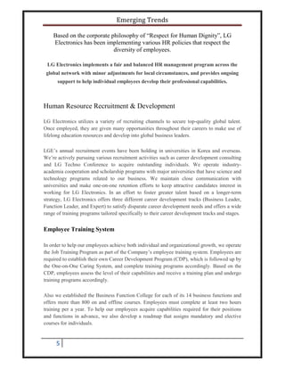 Emerging Trends
5
Based on the corporate philosophy of “Respect for Human Dignity”, LG
Electronics has been implementing various HR policies that respect the
diversity of employees.
LG Electronics implements a fair and balanced HR management program across the
global network with minor adjustments for local circumstances, and provides ongoing
support to help individual employees develop their professional capabilities.
Human Resource Recruitment & Development
LG Electronics utilizes a variety of recruiting channels to secure top-quality global talent.
Once employed, they are given many opportunities throughout their careers to make use of
lifelong education resources and develop into global business leaders.
LGE’s annual recruitment events have been holding in universities in Korea and overseas.
We’re actively pursuing various recruitment activities such as career development consulting
and LG Techno Conference to acquire outstanding individuals. We operate industry-
academia cooperation and scholarship programs with major universities that have science and
technology programs related to our business. We maintain close communication with
universities and make one-on-one retention efforts to keep attractive candidates interest in
working for LG Electronics. In an effort to foster greater talent based on a longer-term
strategy, LG Electronics offers three different career development tracks (Business Leader,
Function Leader, and Expert) to satisfy disparate career development needs and offers a wide
range of training programs tailored specifically to their career development tracks and stages.
Employee Training System
In order to help our employees achieve both individual and organizational growth, we operate
the Job Training Program as part of the Company’s employee training system. Employees are
required to establish their own Career Development Program (CDP), which is followed up by
the One-on-One Caring System, and complete training programs accordingly. Based on the
CDP, employees assess the level of their capabilities and receive a training plan and undergo
training programs accordingly.
Also we established the Business Function College for each of its 14 business functions and
offers more than 800 on and offline courses. Employees must complete at least two hours
training per a year. To help our employees acquire capabilities required for their positions
and functions in advance, we also develop a roadmap that assigns mandatory and elective
courses for individuals.
 