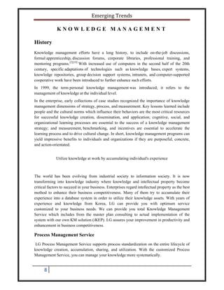Emerging Trends
8
K N O W L E D G E M A N A G E M E N T
History
Knowledge management efforts have a long history, to include on-the-job discussions,
formal apprenticeship, discussion forums, corporate libraries, professional training, and
mentoring programs.[2][10]
With increased use of computers in the second half of the 20th
century, specific adaptations of technologies such as knowledge bases, expert systems,
knowledge repositories, group decision support systems, intranets, and computer-supported
cooperative work have been introduced to further enhance such efforts.
In 1999, the term personal knowledge management was introduced; it refers to the
management of knowledge at the individual level.
In the enterprise, early collections of case studies recognized the importance of knowledge
management dimensions of strategy, process, and measurement. Key lessons learned include
people and the cultural norms which influence their behaviors are the most critical resources
for successful knowledge creation, dissemination, and application; cognitive, social, and
organizational learning processes are essential to the success of a knowledge management
strategy; and measurement, benchmarking, and incentives are essential to accelerate the
learning process and to drive cultural change. In short, knowledge management programs can
yield impressive benefits to individuals and organizations if they are purposeful, concrete,
and action-orientated.
Utilize knowledge at work by accumulating individual's experience
The world has been evolving from industrial society to information society. It is now
transforming into knowledge industry where knowledge and intellectual property become
critical factors to succeed in your business. Enterprises regard intellectual property as the best
method to enhance their business competitiveness. Many of them try to accumulate their
experience into a database system in order to utilize their knowledge assets. With years of
experience and knowledge from Korea, LG can provide you with optimum service
customized to your business needs. We can provide you total Knowledge Management
Service which includes from the master plan consulting to actual implementation of the
system with our own KM solution (iKEP). LG assures your improvement in productivity and
enhancement in business competitiveness.
Process Management Service
LG Process Management Service supports process standardization on the entire lifecycle of
knowledge creation, accumulation, sharing, and utilization. With the customized Process
Management Service, you can manage your knowledge more systematically.
 