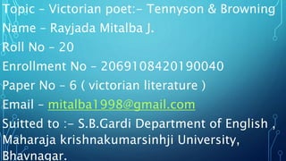 Topic – Victorian poet:- Tennyson & Browning
Name – Rayjada Mitalba J.
Roll No – 20
Enrollment No – 2069108420190040
Paper No – 6 ( victorian literature )
Email – mitalba1998@gmail.com
Suitted to :- S.B.Gardi Department of English ,
Maharaja krishnakumarsinhji University,
Bhavnagar.
 