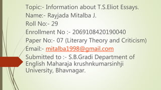 Topic:- Information about T.S.Eliot Essays.
Name:- Rayjada Mitalba J.
Roll No:- 29
Enrollment No :- 2069108420190040
Paper No:- 07 (Literary Theory and Criticism)
Email:- mitalba1998@gmail.com
Submitted to :- S.B.Gradi Department of
English Maharaja krushnkumarsinhji
University, Bhavnagar.
 