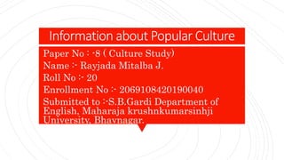 Information about Popular Culture
Paper No : -8 ( Culture Study)
Name :- Rayjada Mitalba J.
Roll No :- 20
Enrollment No :- 2069108420190040
Submitted to :-S.B.Gardi Department of
English, Maharaja krushnkumarsinhji
University, Bhavnagar.
 