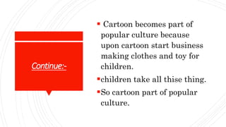 Continue:-
 Cartoon becomes part of
popular culture because
upon cartoon start business
making clothes and toy for
children.
children take all thise thing.
So cartoon part of popular
culture.
 