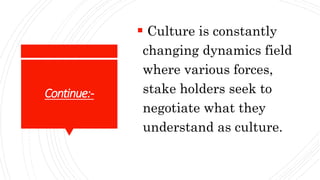 Continue:-
 Culture is constantly
changing dynamics field
where various forces,
stake holders seek to
negotiate what they
understand as culture.
 