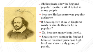  Shakespeare show in England
popular theater wait of ticket so
many people.
 because Shakespeare was popular
authority.
If Shakespeare show in England
roads or simple theater he is
popular ?
 No, because money is authority.
 Shakespeare popular in England
because his show price was high
level and shown only group of
people.
 