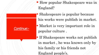 Continue:-
 How popular Shakespeare was in
England?
 Shakespeare is popular because
his works were publish in market.
 Market is very important role in
popular culture .
 If Shakespeare works not publish
in market , he was known only by
his family or his friends not
England people’s.
 