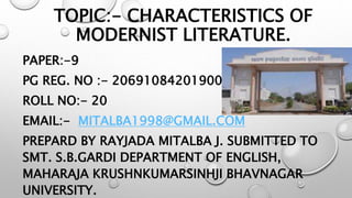 TOPIC:- CHARACTERISTICS OF
MODERNIST LITERATURE.
PAPER:-9
PG REG. NO :- 2069108420190040
ROLL NO:- 20
EMAIL:- MITALBA1998@GMAIL.COM
PREPARD BY RAYJADA MITALBA J. SUBMITTED TO
SMT. S.B.GARDI DEPARTMENT OF ENGLISH,
MAHARAJA KRUSHNKUMARSINHJI BHAVNAGAR
UNIVERSITY.
 