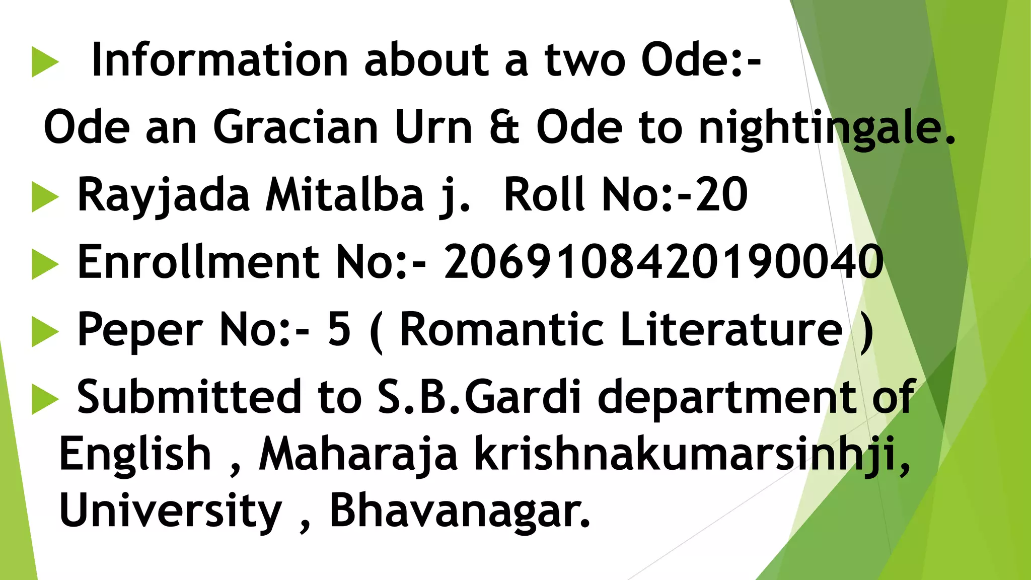  Information about a two Ode:-
Ode an Gracian Urn & Ode to nightingale.
 Rayjada Mitalba j. Roll No:-20
 Enrollment No:- 2069108420190040
 Peper No:- 5 ( Romantic Literature )
 Submitted to S.B.Gardi department of
English , Maharaja krishnakumarsinhji,
University , Bhavanagar.
 