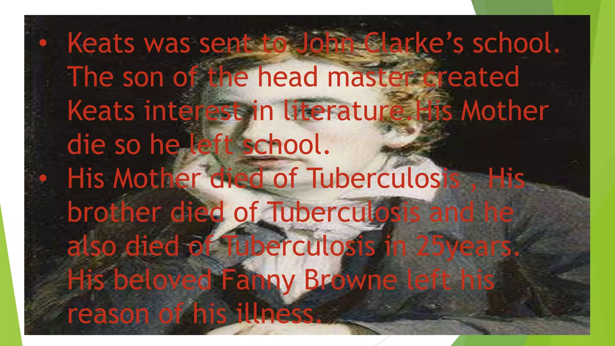 • Keats was sent to John Clarke’s school.
The son of the head master created
Keats interest in literature.His Mother
die so he left school.
• His Mother died of Tuberculosis , His
brother died of Tuberculosis and he
also died of Tuberculosis in 25years.
His beloved Fanny Browne left his
reason of his illness.
 