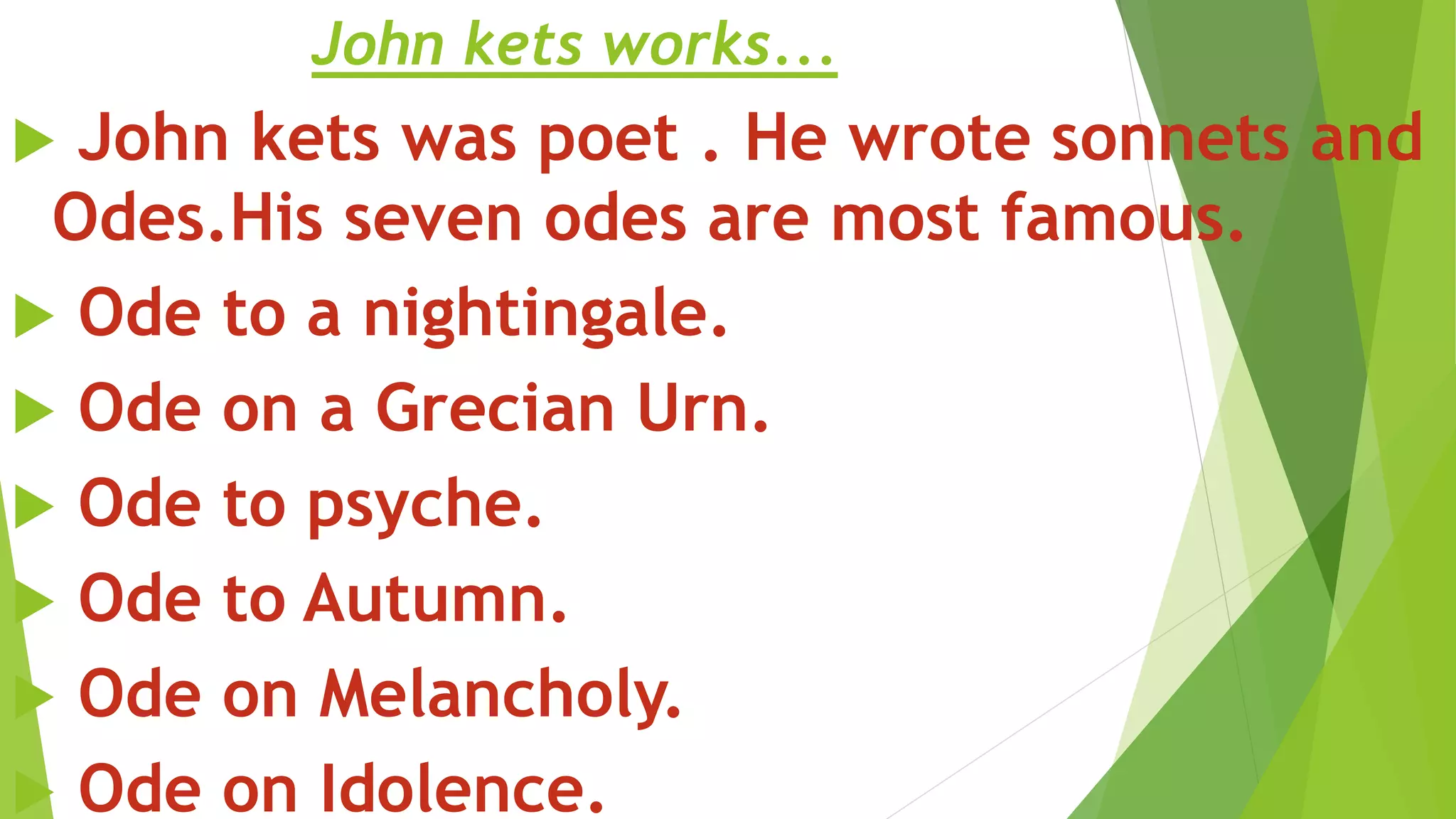 John kets works...
 John kets was poet . He wrote sonnets and
Odes.His seven odes are most famous.
 Ode to a nightingale.
 Ode on a Grecian Urn.
 Ode to psyche.
 Ode to Autumn.
 Ode on Melancholy.
 Ode on Idolence.
 