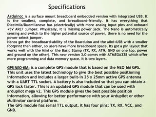 Specifications
Arduino: is a surface mount breadboard embedded version with integrated USB. It
is the smallest, complete, and breadboard-friendly. It has everything that
Diecimila/Duemilanove has (electrically) with more analog input pins and onboard
+5V AREF jumper. Physically, it is missing power jack. The Nano is automatically
sensing and switch to the higher potential source of power, there is no need for the
power select jumper.
Nanos got the breadboard-ability of the Boarduino and the Mini+USB with a smaller
footprint than either, so users have more breadboard space. Its got a pin layout that
works well with the Mini or the Basic Stamp (TX, RX, ATN, GND on one top, power
and ground on the other). This new version 3.0 comes with ATMEGA328 which offer
more programming and data memory space. It is two layers.
GPS NEO-6M: is a complete GPS module that is based on the NEO 6M GPS.
This unit uses the latest technology to give the best possible positioning
information and includes a larger built-in 25 x 25mm active GPS antenna
with a UART TTL socket. A battery is also included so that you can obtain a
GPS lock faster. This is an updated GPS module that can be used with
ardupilot mega v2. This GPS module gives the best possible position
information, allowing for better performance with your Ardupilot or other
Multirotor control platform.
The GPS module has serial TTL output, it has four pins: TX, RX, VCC, and
GND.
 