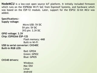 NodeMCU is a low-cost open source IoT platform. It initially included firmware
which runs on the ESP8266 Wi-Fi SoC from Espressif Systems, and hardware which
was based on the ESP-12 module. Later, support for the ESP32 32-bit MCU was
added.
Specifications:-
Supply voltage:
Micro USB: 5V DC
5V pin: 5V DC
3V3 pin: 3.3V DC
GPIO voltage: 3.3V
Chip: ESP8266 ESP-12S
Flash memory: 4MB
Built-in Wi-Fi
USB to serial converter: CH340C
Built-in RGB LED:
Red: GPIO4
Green: GPIO2
Blue: GPIO5
CH340 drivers:
Windows
Mac OSX
Linux
Android
 