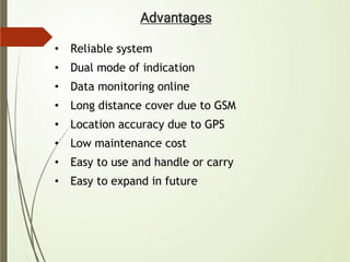 • Reliable system
• Dual mode of indication
• Data monitoring online
• Long distance cover due to GSM
• Location accuracy due to GPS
• Low maintenance cost
• Easy to use and handle or carry
• Easy to expand in future
 