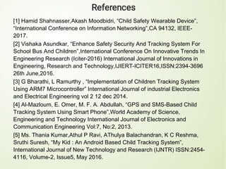 [1] Hamid Shahnasser,Akash Moodbidri, “Child Safety Wearable Device”,
“International Conference on Information Networking”,CA 94132, IEEE-
2017.
[2] Vishaka Asundkar, “Enhance Safety Security And Tracking System For
School Bus And Children”,International Conference On Innovative Trends In
Engineering Research (Iciter-2016) International Journal of Innovations in
Engineering, Research and Technology,IJIERT-ICITER16,ISSN:2394-3696
26th June,2016.
[3] G Bharathi, L Ramurthy , “Implementation of Children Tracking System
Using ARM7 Microcontroller” International Journal of industrial Electronics
and Electrical Engineering vol 2 12 dec 2014.
[4] Al-Mazloum, E. Omer, M. F. A. Abdullah, “GPS and SMS-Based Child
Tracking System Using Smart Phone”,World Academy of Science,
Engineering and Technology International Journal of Electronics and
Communication Engineering Vol:7, No:2, 2013.
[5] Ms. Thania Kumar,Athul P Ravi, AThulya Balachandran, K C Reshma,
Sruthi Suresh, “My Kid : An Android Based Child Tracking System”,
International Journal of New Technology and Research (IJNTR) ISSN:2454-
4116, Volume-2, Issue5, May 2016.
 