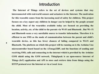 •
The Internet of Things refers to the set of devices and systems that stay
interconnected with real-world sensors and actuators to the Internet. The motivation
for this wearable comes from the increasing need of safety for children. This project
focuses on a key aspect any children in danger can be helped by the people around
the child. Most of the wearables available today are focused on providing the
location, activity, etc. of the child to the parents via Wi-Fi and Bluetooth . But Wi- Fi
and Bluetooth seem a very unreliable source to transfer information. Therefore it is
efficient to use SMS as the mode of communication between the parent and child's
wearable device, as this has fewer chances of failing compared to Wi-Fi and
Bluetooth. The platform on which this project will be running on is the Arduino Uno
microcontroller board based on the ATmega328P, and the functions of sending and
receiving SMS, calls and connecting to the internet which is provided by the Arduino
GSM shield using the GSM network. ThingSpeak is an open-source Internet of
Things (IoT) application and API to store and retrieve data from things using the
HTTP protocol over the Internet or via a Local Area
 