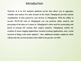 Introduction
Network. It is an IoT analytics platform service that allows you to aggregate,
visualize and analyze live data streams in the cloud. ThingSpeak provides instant
visualizations of data posted by your devices to ThingSpeak. With the ability to
execute MATLAB code in ThingSpeak you can perform online analysis and
processing of the data as it comes in. ThingSpeak is often used for prototyping and
proof of concept IoT systems that require analytics. ThingSpeak enables the
creation of sensor logging applications, location tracking applications, and a social
network of things with status updates". Also, additional modules employed which
will provide the current location of the child to the parents via SMS.
 