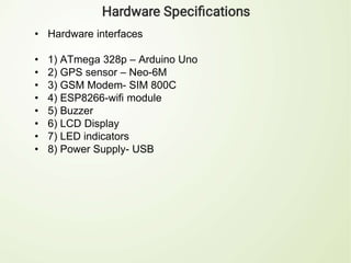 • Hardware interfaces
• 1) ATmega 328p – Arduino Uno
• 2) GPS sensor – Neo-6M
• 3) GSM Modem- SIM 800C
• 4) ESP8266-wifi module
• 5) Buzzer
• 6) LCD Display
• 7) LED indicators
• 8) Power Supply- USB
 