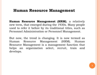 Human Resource Management

Human Resource Management (HRM), a relatively
new term, that emerged during the 1930s. Many people
used to refer it before by its traditional titles, such as
Personnel Administration or Personnel Management.

But now, the trend is changing. It is now termed as
Human Resource Management (HRM). Human
Resource Management is a management function that
helps an organization select, recruit, train and
develops.




                                                             1
 
