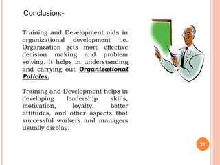 Conclusion:-

Training and Development aids in
organizational development i.e.
Organization gets more effective
decision making and problem
solving. It helps in understanding
and carrying out Organizational
Policies.

Training and Development helps in
developing     leadership   skills,
motivation,      loyalty,   better
attitudes, and other aspects that
successful workers and managers
usually display.

                                      21
 