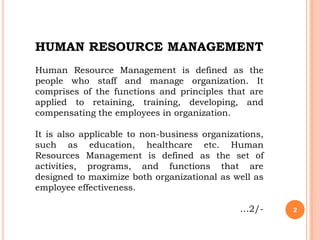 HUMAN RESOURCE MANAGEMENT
Human Resource Management is defined as the
people who staff and manage organization. It
comprises of the functions and principles that are
applied to retaining, training, developing, and
compensating the employees in organization.

It is also applicable to non-business organizations,
such as education, healthcare etc. Human
Resources Management is defined as the set of
activities, programs, and functions that are
designed to maximize both organizational as well as
employee effectiveness.

                                              …2/-     2
 