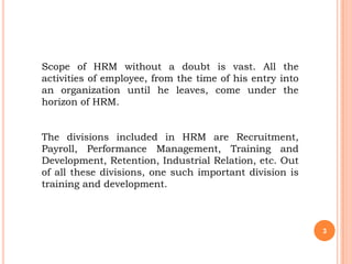 Scope of HRM without a doubt is vast. All the
activities of employee, from the time of his entry into
an organization until he leaves, come under the
horizon of HRM.


The divisions included in HRM are Recruitment,
Payroll, Performance Management, Training and
Development, Retention, Industrial Relation, etc. Out
of all these divisions, one such important division is
training and development.



                                                          3
 