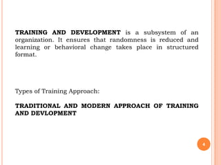 TRAINING AND DEVELOPMENT is a subsystem of an
organization. It ensures that randomness is reduced and
learning or behavioral change takes place in structured
format.




Types of Training Approach:

TRADITIONAL AND MODERN APPROACH OF TRAINING
AND DEVLOPMENT




                                                          4
 