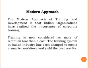 Modern Approach

The Modern Approach of Training and
Development is that Indian Organizations
have realized the importance of corporate
training.

Training is now considered as more of
retention tool than a cost. The training system
in Indian Industry has been changed to create
a smarter workforce and yield the best results.


                                                  6
 