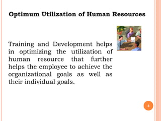 Optimum Utilization of Human Resources



Training and Development helps
in optimizing the utilization of
human resource that further
helps the employee to achieve the
organizational goals as well as
their individual goals.


                                         8
 