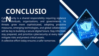 CONCLUSIO
N
Cybersecurity is a shared responsibility requiring vigilance
from individuals, organizations, and governments. As
threats grow more sophisticated, adopting proactive
measures, emerging technologies, and global collaboration
will be key to building a secure digital future. Stay informed,
stay prepared, and prioritize cybersecurity at every level to
mitigate risks and protect critical assets.
A collective effort today ensures a safer tomorrow.
 