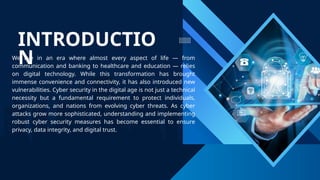 INTRODUCTIO
N
We live in an era where almost every aspect of life — from
communication and banking to healthcare and education — relies
on digital technology. While this transformation has brought
immense convenience and connectivity, it has also introduced new
vulnerabilities. Cyber security in the digital age is not just a technical
necessity but a fundamental requirement to protect individuals,
organizations, and nations from evolving cyber threats. As cyber
attacks grow more sophisticated, understanding and implementing
robust cyber security measures has become essential to ensure
privacy, data integrity, and digital trust.
 