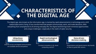 CHARACTERISTICS OF
THE DIGITAL AGE
The digital age, also known as the information age, is marked by rapid advancements in technology and a shift
toward data-centric living. It has transformed how people communicate, work, and make decisions. With
everything from smartphones to AI driving everyday life, the digital world brings both immense opportunities
and unique challenges—especially in the realm of cyber security.
Ubiquitous
connectivity.
Rapid technological
advancements.
Data-driven
decision-making.
Internet access and digital communication
are available almost everywhere.
Organizations and governments rely heavily
on data to guide their actions.
Constant innovation in AI, cloud
computing, and IoT.
 