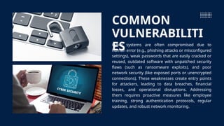 COMMON
VULNERABILITI
ES
Cyber systems are often compromised due to
human error (e.g., phishing attacks or misconfigured
settings), weak passwords that are easily cracked or
reused, outdated software with unpatched security
flaws (such as ransomware exploits), and poor
network security (like exposed ports or unencrypted
connections). These weaknesses create entry points
for attackers, leading to data breaches, financial
losses, and operational disruptions. Addressing
them requires proactive measures like employee
training, strong authentication protocols, regular
updates, and robust network monitoring.
 