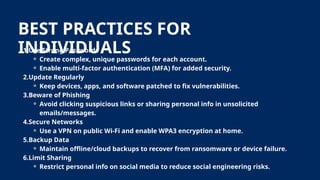 BEST PRACTICES FOR
INDIVIDUALS
1.Use Strong Passwords
⚬ Create complex, unique passwords for each account.
⚬ Enable multi-factor authentication (MFA) for added security.
2.Update Regularly
⚬ Keep devices, apps, and software patched to fix vulnerabilities.
3.Beware of Phishing
⚬ Avoid clicking suspicious links or sharing personal info in unsolicited
emails/messages.
4.Secure Networks
⚬ Use a VPN on public Wi-Fi and enable WPA3 encryption at home.
5.Backup Data
⚬ Maintain offline/cloud backups to recover from ransomware or device failure.
6.Limit Sharing
⚬ Restrict personal info on social media to reduce social engineering risks.
 