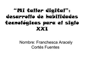 “Mi taller digital”:
desarrollo de habilidades
tecnológicas para el siglo
           XXI

     Nombre: Franchesca Aracely
          Cortés Fuentes
 