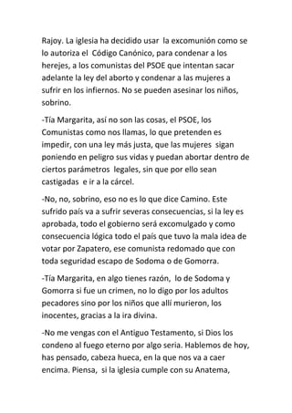 Rajoy. La iglesia ha decidido usar la excomunión como se
lo autoriza el Código Canónico, para condenar a los
herejes, a los comunistas del PSOE que intentan sacar
adelante la ley del aborto y condenar a las mujeres a
sufrir en los infiernos. No se pueden asesinar los niños,
sobrino.
-Tía Margarita, así no son las cosas, el PSOE, los
Comunistas como nos llamas, lo que pretenden es
impedir, con una ley más justa, que las mujeres sigan
poniendo en peligro sus vidas y puedan abortar dentro de
ciertos parámetros legales, sin que por ello sean
castigadas e ir a la cárcel.
-No, no, sobrino, eso no es lo que dice Camino. Este
sufrido país va a sufrir severas consecuencias, si la ley es
aprobada, todo el gobierno será excomulgado y como
consecuencia lógica todo el país que tuvo la mala idea de
votar por Zapatero, ese comunista redomado que con
toda seguridad escapo de Sodoma o de Gomorra.
-Tía Margarita, en algo tienes razón, lo de Sodoma y
Gomorra si fue un crimen, no lo digo por los adultos
pecadores sino por los niños que allí murieron, los
inocentes, gracias a la ira divina.
-No me vengas con el Antiguo Testamento, si Dios los
condeno al fuego eterno por algo seria. Hablemos de hoy,
has pensado, cabeza hueca, en la que nos va a caer
encima. Piensa, si la iglesia cumple con su Anatema,
 